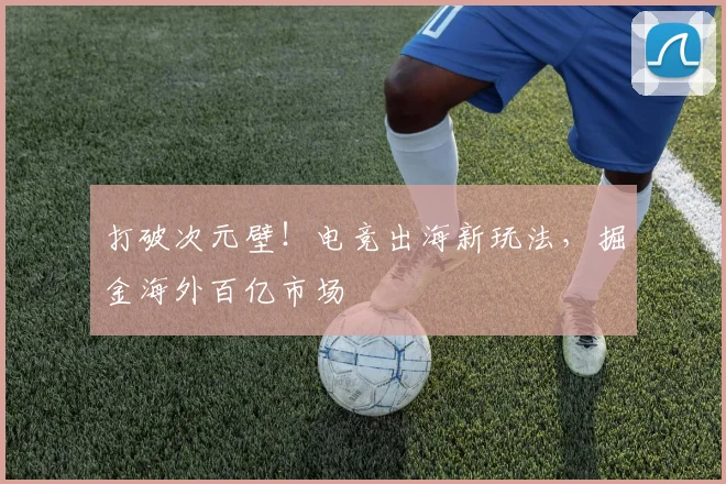 打破次元壁！电竞出海新玩法，掘金海外百亿市场