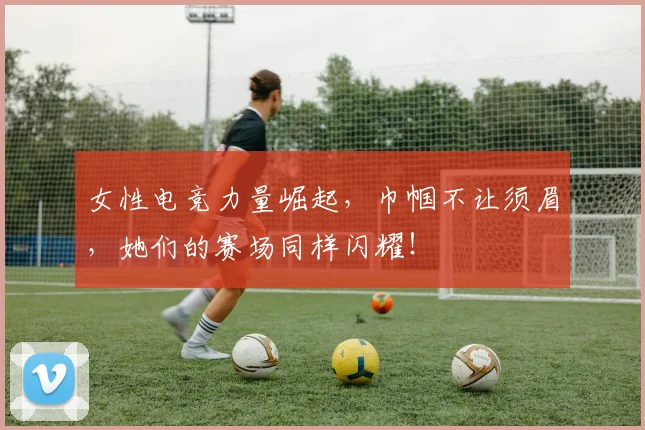 女性电竞力量崛起，巾帼不让须眉，她们的赛场同样闪耀！