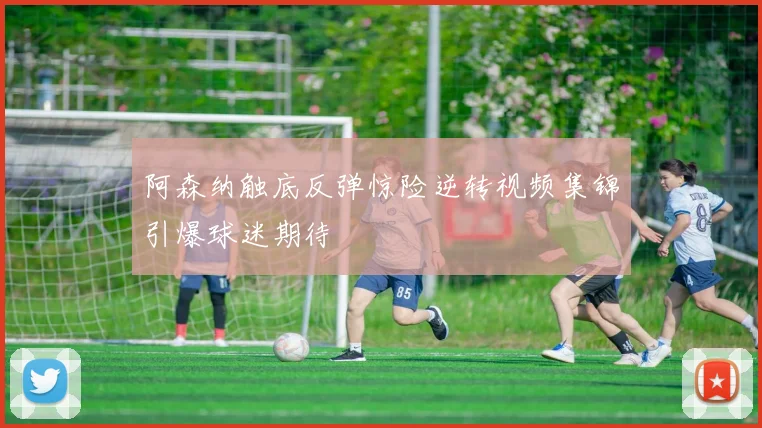 阿森纳触底反弹惊险逆转视频集锦引爆球迷期待