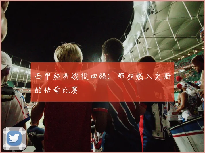西甲经典战役回顾：那些载入史册的传奇比赛