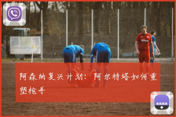 阿森纳复兴计划：阿尔特塔如何重塑枪手