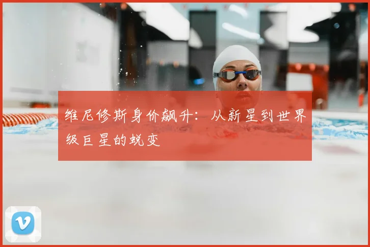 维尼修斯身价飙升：从新星到世界级巨星的蜕变