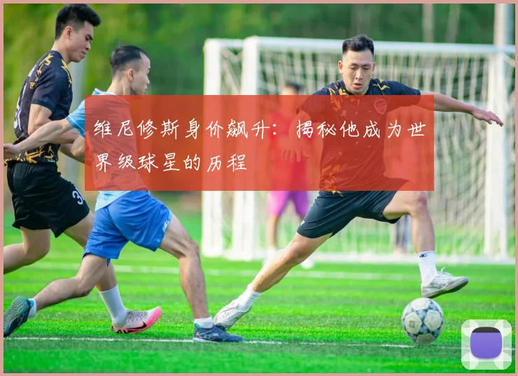 维尼修斯身价飙升：揭秘他成为世界级球星的历程