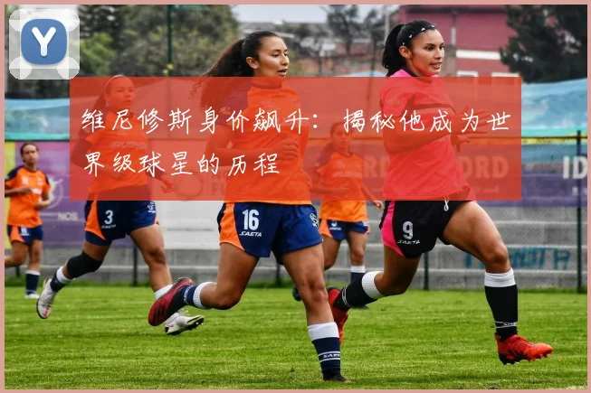 维尼修斯身价飙升：揭秘他成为世界级球星的历程