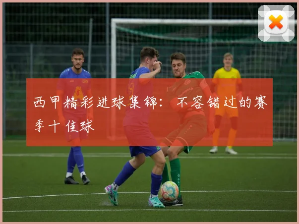 西甲精彩进球集锦:不容错过的赛季十佳球