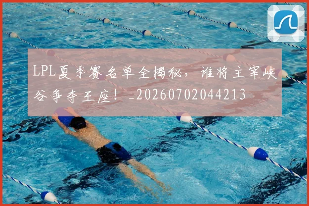 LPL夏季赛名单全揭秘，谁将主宰峡谷争夺王座！_20260702044213