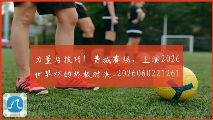 力量与技巧！费城赛场，上演2026世界杯的终极对决_20260602212617