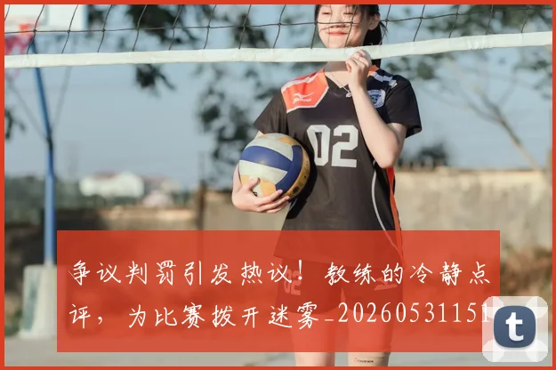 争议判罚引发热议！教练的冷静点评，为比赛拨开迷雾_20260531151647