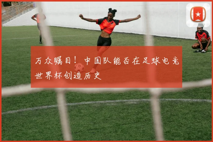 万众瞩目！中国队能否在足球电竞世界杯创造历史