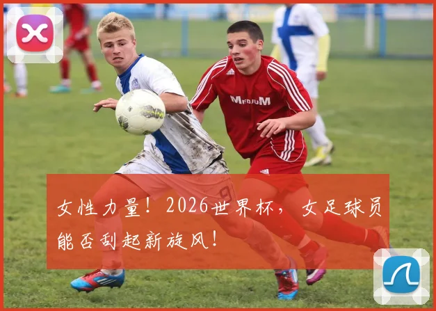 女性力量！2026世界杯，女足球员能否刮起新旋风！