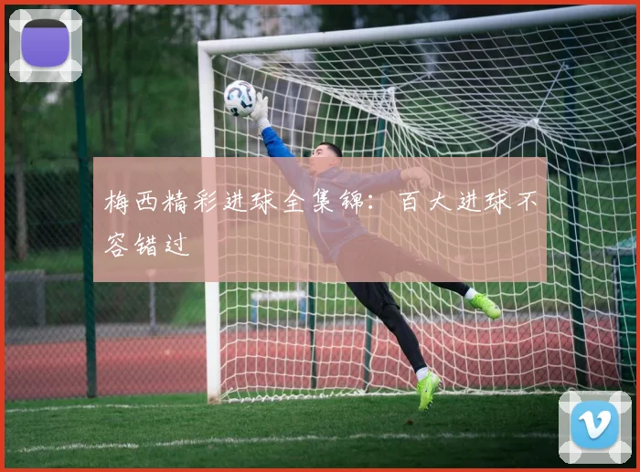 梅西精彩进球全集锦:百大进球不容错过