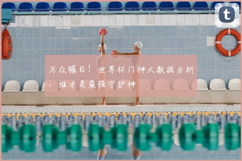 万众瞩目！世界杯门神大数据分析，谁才是最强守护神