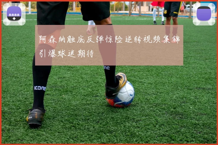 阿森纳触底反弹惊险逆转视频集锦引爆球迷期待